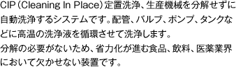 CIP（Cleaning In Place）定置洗浄、生産機械を分解せずに自動洗浄するシステムです。配管、バルブ、ポンプ、タンクなどに高温の洗浄液を循環させて洗浄します。
分解の必要がないため、省力化が進む食品、飲料、医薬業界において欠かせない装置です。