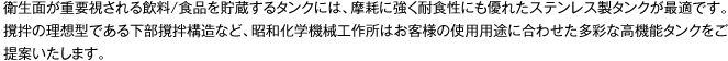 衛生面が重要視される飲料/食品を貯蔵するタンクには、摩耗に強く耐食性にも優れたステンレス製タンクが最適です。撹拌の理想型である下部撹拌構造など、昭和化学機械工作所はお客様の使用用途に合わせた多彩な高機能タンクをご提案いたします。